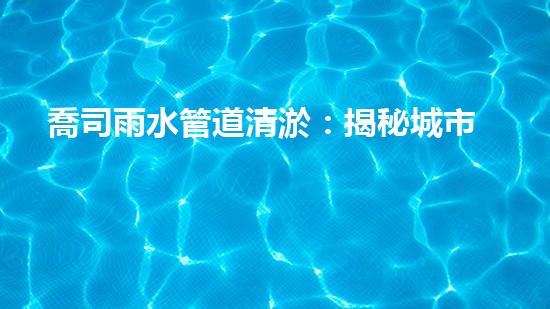 喬司雨水管道清淤：揭秘城市黑科技，如何保障暴雨天下的暢通無阻？